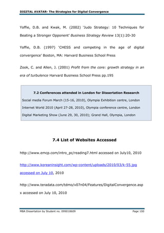 DIGITAL AVATAR- The Strategies for Digital Convergence




Yoffie, D.B. and Kwak, M. (2002) ‗Judo Strategy: 10 Techniques for

Beating a Stronger Opponent‘ Business Strategy Review 13(1):20-30


Yoffie, D.B. (1997) ‗CHESS and competing in the age of digital

convergence‘ Boston, MA: Harvard Business School Press


Zook, C. and Allen, J. (2001) Profit from the core: growth strategy in an

era of turbulence Harvard Business School Press pp.195




         7.2 Conferences attended in London for Dissertation Research

 Social media Forum March (15-16, 2010), Olympia Exhibition centre, London

 Internet World 2010 (April 27-28, 2010), Olympia conference centre, London

 Digital Marketing Show (June 29, 30, 2010); Grand Hall, Olympia, London




                        7.4 List of Websites Accessed


http://www.emcp.com/intro_pc/reading7.html accessed on July10, 2010


http://www.koreaninsight.com/wp-content/uploads/2010/03/k-55.jpg

accessed on July 10, 2010


http://www.teradata.com/tdmo/v07n04/Features/DigitalConvergence.asp

x accessed on July 10, 2010




MBA Dissertation by Student no. 099018609                             Page 100
 