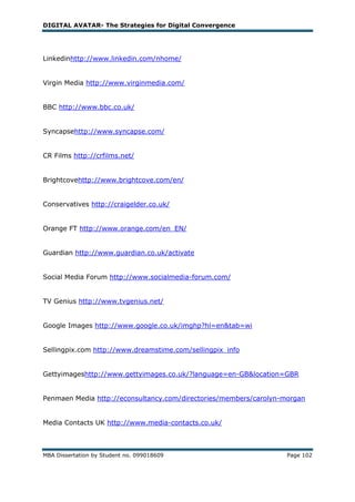 DIGITAL AVATAR- The Strategies for Digital Convergence




Linkedinhttp://www.linkedin.com/nhome/


Virgin Media http://www.virginmedia.com/


BBC http://www.bbc.co.uk/


Syncapsehttp://www.syncapse.com/


CR Films http://crfilms.net/


Brightcovehttp://www.brightcove.com/en/


Conservatives http://craigelder.co.uk/


Orange FT http://www.orange.com/en_EN/


Guardian http://www.guardian.co.uk/activate


Social Media Forum http://www.socialmedia-forum.com/


TV Genius http://www.tvgenius.net/


Google Images http://www.google.co.uk/imghp?hl=en&tab=wi


Sellingpix.com http://www.dreamstime.com/sellingpix_info


Gettyimageshttp://www.gettyimages.co.uk/?language=en-GB&location=GBR


Penmaen Media http://econsultancy.com/directories/members/carolyn-morgan


Media Contacts UK http://www.media-contacts.co.uk/



MBA Dissertation by Student no. 099018609                          Page 102
 
