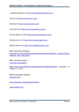 DIGITAL AVATAR- The Strategies for Digital Convergence




DigitalConvergence.eu http://www.digitalconvergence.eu/


Disney UK http://home.disney.co.uk/


Ecademy UK http://www.ecademy.com/


Universal Music http://www.universalmusic.com/


Kindred Agency Limited http://www.kindredagency.com/


Marketing Grin, UK http://www.marketinggrin.com/


Affiliate Window UK http://www.affiliatewindow.com/


BBC Press office Website:
www.bbc.co.uk/pressoffice/pressreleases/stories/2004/01_january/07/gra
ndstand_new_look.shtml


BBC Interactive Sport:
www.bbc.co.uk/sport

http://www.futuretimeline.net/21stcentury/2020-2029.htm accessed on
August 11, 2010


BSkyB Corporate Website
www.sky.com


www.skysports.com/skysports/home


www.wotsat.com




MBA Dissertation by Student no. 099018609                      Page 103
 