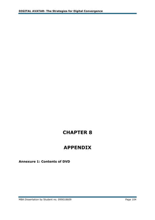 DIGITAL AVATAR- The Strategies for Digital Convergence




                                  CHAPTER 8


                                  APPENDIX

Annexure 1: Contents of DVD




MBA Dissertation by Student no. 099018609                Page 104
 