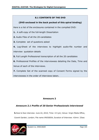 DIGITAL AVATAR- The Strategies for Digital Convergence




                            8.1 CONTENTS OF THE DVD

        (DVD enclosed in the back pocked of this spiral binding)

 Here is a list of the enclosures contained in the compiled DVD:

 1. A soft-copy of the full-length Dissertation

 2. Audio Files of all the 20-candidates

 3. Complete set of questions asked

 4. Log-Sheet of the interviews to highlight audio-file number and

 interview quotation details

 5. Full Length Professional transcription of all the 20 candidates

 6. Professional Profiles of the interviewees detailing the Date, Time and

 Venue of each of the interviews.

 7. Complete Set of the scanned copy of Consent Forms signed by the

 interviewees in the order of interviews taken.




                                     Annexure 2


    Annexure 2.1 Profile of 20 Senior Professionals interviewed


  1.Face to face interview: June 22, 2010; Time: 4-5 pm; Venue: Virgin Media Office,

  Covent Garden, London; File name VN550054, Duration of Interview: 43min: 25sec




MBA Dissertation by Student no. 099018609                                     Page 105
 