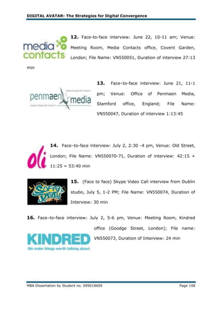DIGITAL AVATAR- The Strategies for Digital Convergence




                       12. Face-to-face interview: June 22, 10-11 am; Venue:

                       Meeting Room, Media Contacts office, Covent Garden,

                       London; File Name: VN550051, Duration of interview 27:13

min


                                      13.   Face–to-face interview: June 21, 11-1

                                      pm;   Venue:   Office   of   Penmaen    Media,

                                      Stamford   office,   England;   File    Name:

                                      VN550047, Duration of interview 1:13:45




            14. Face–to-face interview: July 2, 2:30 -4 pm, Venue: Old Street,

            London; File Name: VN550070-71, Duration of interview: 42:15 +

            11:25 = 53:40 min


                       15. (Face to face) Skype Video Call interview from Dublin

                       studio, July 5, 1-2 PM; File Name: VN550074, Duration of

                       Interview: 30 min


16. Face–to-face interview: July 2, 5-6 pm, Venue: Meeting Room, Kindred

                                    office (Goodge Street, London); File name:

                                    VN550073, Duration of Interview: 24 min




MBA Dissertation by Student no. 099018609                                    Page 108
 