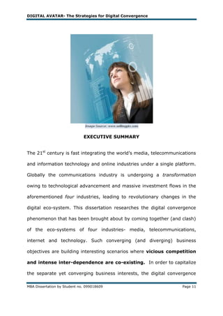 DIGITAL AVATAR- The Strategies for Digital Convergence




                              EXECUTIVE SUMMARY


The 21st century is fast integrating the world‘s media, telecommunications

and information technology and online industries under a single platform.

Globally the communications industry is undergoing a transformation

owing to technological advancement and massive investment flows in the

aforementioned four industries, leading to revolutionary changes in the

digital eco-system. This dissertation researches the digital convergence

phenomenon that has been brought about by coming together (and clash)

of the eco-systems of four industries- media, telecommunications,

internet and technology. Such converging (and diverging) business

objectives are building interesting scenarios where vicious competition

and intense inter-dependence are co-existing. In order to capitalize

the separate yet converging business interests, the digital convergence

MBA Dissertation by Student no. 099018609                           Page 11
 