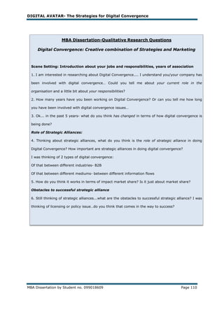 DIGITAL AVATAR- The Strategies for Digital Convergence




                    MBA Dissertation-Qualitative Research Questions

     Digital Convergence: Creative combination of Strategies and Marketing



  Scene Setting: Introduction about your jobs and responsibilities, years of association

  1. I am interested in researching about Digital Convergence.... I understand you/your company has

  been involved with digital convergence… Could you tell me about your current role in the

  organisation and a little bit about your responsibilities?

  2. How many years have you been working on Digital Convergence? Or can you tell me how long

  you have been involved with digital convergence issues…

  3. Ok... in the past 5 years- what do you think has changed in terms of how digital convergence is

  being done?

  Role of Strategic Alliances:

  4. Thinking about strategic alliances, what do you think is the role of strategic alliance in doing

  Digital Convergence? How important are strategic alliances in doing digital convergence?

  I was thinking of 2 types of digital convergence:

  Of that between different industries- B2B

  Of that between different mediums- between different information flows

  5. How do you think it works in terms of impact market share? Is it just about market share?

  Obstacles to successful strategic alliance

  6. Still thinking of strategic alliances...what are the obstacles to successful strategic alliance? I was

  thinking of licensing or policy issue…do you think that comes in the way to success?




MBA Dissertation by Student no. 099018609                                                     Page 110
 