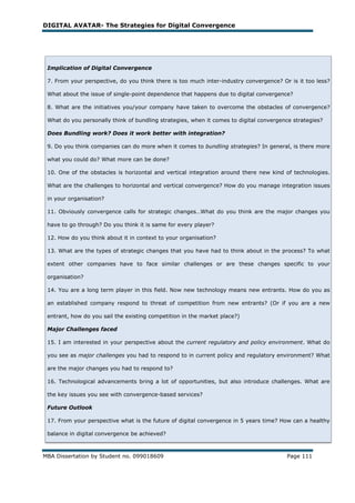 DIGITAL AVATAR- The Strategies for Digital Convergence




 Implication of Digital Convergence

 7. From your perspective, do you think there is too much inter-industry convergence? Or is it too less?

 What about the issue of single-point dependence that happens due to digital convergence?

 8. What are the initiatives you/your company have taken to overcome the obstacles of convergence?

 What do you personally think of bundling strategies, when it comes to digital convergence strategies?

 Does Bundling work? Does it work better with integration?

 9. Do you think companies can do more when it comes to bundling strategies? In general, is there more

 what you could do? What more can be done?

 10. One of the obstacles is horizontal and vertical integration around there new kind of technologies.

 What are the challenges to horizontal and vertical convergence? How do you manage integration issues

 in your organisation?

 11. Obviously convergence calls for strategic changes…What do you think are the major changes you

 have to go through? Do you think it is same for every player?

 12. How do you think about it in context to your organisation?

 13. What are the types of strategic changes that you have had to think about in the process? To what

 extent other companies have to face similar challenges or are these changes specific to your

 organisation?

 14. You are a long term player in this field. Now new technology means new entrants. How do you as

 an established company respond to threat of competition from new entrants? (Or if you are a new

 entrant, how do you sail the existing competition in the market place?)

 Major Challenges faced

 15. I am interested in your perspective about the current regulatory and policy environment. What do

 you see as major challenges you had to respond to in current policy and regulatory environment? What

 are the major changes you had to respond to?

 16. Technological advancements bring a lot of opportunities, but also introduce challenges. What are

 the key issues you see with convergence-based services?

 Future Outlook

 17. From your perspective what is the future of digital convergence in 5 years time? How can a healthy

 balance in digital convergence be achieved?



MBA Dissertation by Student no. 099018609                                               Page 111
 