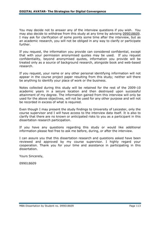 DIGITAL AVATAR- The Strategies for Digital Convergence




You may decide not to answer any of the interview questions if you wish. You
may also decide to withdraw from this study at any time by advising 099018609.
I may ask for clarification of some points some time after the interview, but as
an academic research, you will not be obliged in any way to clarify or participate
further.

If you request,    the information you provide can considered confidential, except
that with your     permission anonymised quotes may be used. If you request
confidentiality,   beyond anonymised quotes, information you provide will be
treated only as    a source of background research, alongside book and web-based
research.

If you request, your name or any other personal identifying information will not
appear in the course project paper resulting from this study; neither will there
be anything to identify your place of work or the business.

Notes collected during this study will be retained for the rest of the 2009-10
academic years in a secure location and then destroyed upon successful
attainment of my degree. The information gained from this interview will only be
used for the above objectives, will not be used for any other purpose and will not
be recorded in excess of what is required.

Even though I may present the study findings to University of Leicester, only the
course supervisor and I will have access to the interview data itself. It is also to
clarify that there are no known or anticipated risks to you as a participant in this
dissertation research participation.

If you have any questions regarding this study or would like additional
information please feel free to ask me before, during, or after the interview.

I can assure you that this dissertation research and questions asked have been
reviewed and approved by my course supervisor. I highly regard your
cooperation. Thank you for your time and assistance in participating in this
dissertation.

Yours Sincerely,

099018609




MBA Dissertation by Student no. 099018609                                   Page 113
 