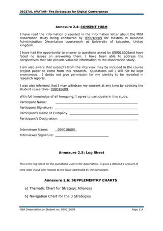 DIGITAL AVATAR- The Strategies for Digital Convergence




                              Annexure 2.4: CONSENT FORM

I have read the information presented in the information letter about the MBA
dissertation study being conducted by 099018609 for Masters in Business
Administration Dissertation coursework at University of Leicester, United
Kingdom.

I have had the opportunity to answer to questions asked by 099018609and have
faced no issues on answering them. I have been able to address the
perspectives that can provide valuable information to the dissertation study.

I am also aware that excerpts from the interview may be included in the course
project paper to come from this research. Quotations will / will not be kept
anonymous. I do/do not give permission for my identity to be revealed in
research reports.

I was also informed that I may withdraw my consent at any time by advising the
student researcher- 099018609.

With full knowledge of all foregoing, I agree to participate in this study.
Participant Name:            ___________________________________________
Participant Signature: ___________________________________________
Participant‘s Name of Company: ____________________________________
Participant‘s Designation: _________________________________________


Interviewer Name:             _099018609_
Interviewer Signature: ____________________________




                                Annexure 2.5: Log Sheet


This is the log-sheet for the quotations used in the dissertation. It gives a detailed a account of

time code in/out with respect to the issue addressed by the participant.



                    Annexure 2.6: SUPPLEMENTRY CHARTS

    a) Thematic Chart for Strategic Alliances

    b) Navigation Chart for the 3 Strategies


MBA Dissertation by Student no. 099018609                                                    Page 114
 