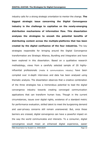 DIGITAL AVATAR- The Strategies for Digital Convergence




industry calls for a strong strategic orientation to mentor the change. The

biggest       strategic    issue     concerning            the   Digital      Convergence

industry is the challenge to capitalise on the newly-emerging

distribution mechanisms of information flow. This dissertation

analyses the strategies to encash the potential benefits of

distributing content across the multiple-platforms that has been

created by the digital confluence of the four industries. The key

strategies responsible for bringing around the Digital Convergence

transformation are Strategic Alliance, Bundling and Integration and have

been explored in this dissertation. Based on a qualitative research

methodology, views from a carefully selected sample of 20 highly-

influential    professionals     (media     &    communications       industry)   have    been

compiled over in-depth interviews and data has been analysed using

thematic analysis. The dissertation observes that a creative combination

of the three strategies has a tremendous potential to lead the digital

convergence       industry     towards          creating    converged        communication

applications that can transform human lives. Though in the current

circumstances, issues over digital rights, existence of a standard metric

for performance evaluation, skilled talent to meet the burgeoning demand

and user-privacy concerns still remain unanswered. But, once these

barriers are crossed, digital convergence can have a powerful impact on

the way the world communicates and interacts. To a consumer, digital

convergence       would    mean      an     enhanced        digital     experience,      easier
MBA Dissertation by Student no. 099018609                                                Page 12
 