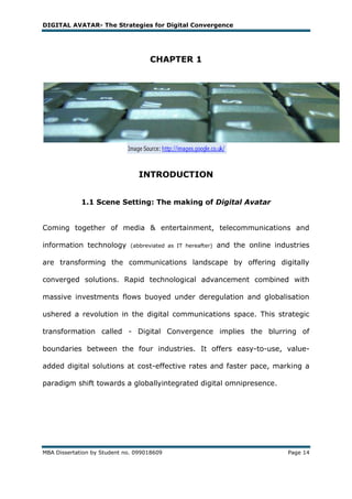 DIGITAL AVATAR- The Strategies for Digital Convergence




                                    CHAPTER 1




                                INTRODUCTION


             1.1 Scene Setting: The making of Digital Avatar


Coming together of media & entertainment, telecommunications and

information technology        (abbreviated as IT hereafter)   and the online industries

are transforming the communications landscape by offering digitally

converged solutions. Rapid technological advancement combined with

massive investments flows buoyed under deregulation and globalisation

ushered a revolution in the digital communications space. This strategic

transformation called - Digital Convergence implies the blurring of

boundaries between the four industries. It offers easy-to-use, value-

added digital solutions at cost-effective rates and faster pace, marking a

paradigm shift towards a globallyintegrated digital omnipresence.




MBA Dissertation by Student no. 099018609                                        Page 14
 