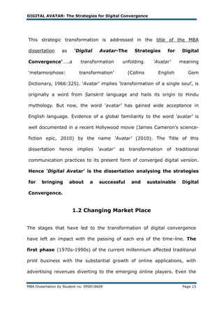 DIGITAL AVATAR- The Strategies for Digital Convergence




This strategic transformation is addressed in the title of the MBA

dissertation      as     ‘Digital      Avatar-The        Strategies      for      Digital

Convergence’…..a             transformation       unfolding.       ‘Avatar’     meaning

‗metamorphose:              transformation‘           (Collins       English        Gem

Dictionary, 1966:325). 'Avatar' implies ‗transformation of a single soul‘, is

originally a word from Sanskrit language and hails its origin to Hindu

mythology. But now, the word ‘avatar’ has gained wide acceptance in

English language. Evidence of a global familiarity to the word ‘avatar’ is

well documented in a recent Hollywood movie (James Cameron's science-

fiction epic, 2010) by the name ‘Avatar’ (2010). The Title of this

dissertation     hence     implies    ‘avatar’   as   transformation     of    traditional

communication practices to its present form of converged digital version.

Hence ‘Digital Avatar’ is the dissertation analysing the strategies

for     bringing       about      a    successful      and       sustainable      Digital

Convergence.


                        1.2 Changing Market Place


The stages that have led to the transformation of digital convergence

have left an impact with the passing of each era of the time-line. The

first phase (1970s-1990s) of the current millennium affected traditional

print business with the substantial growth of online applications, with

advertising revenues diverting to the emerging online players. Even the


MBA Dissertation by Student no. 099018609                                         Page 15
 