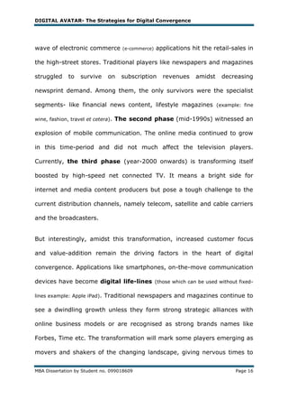 DIGITAL AVATAR- The Strategies for Digital Convergence




wave of electronic commerce           (e-commerce)   applications hit the retail-sales in

the high-street stores. Traditional players like newspapers and magazines

struggled     to   survive     on     subscription     revenues    amidst    decreasing

newsprint demand. Among them, the only survivors were the specialist

segments- like financial news content, lifestyle magazines (example: fine

wine, fashion, travel et cetera).   The second phase (mid-1990s) witnessed an

explosion of mobile communication. The online media continued to grow

in this time-period and did not much affect the television players.

Currently, the third phase (year-2000 onwards) is transforming itself

boosted by high-speed net connected TV. It means a bright side for

internet and media content producers but pose a tough challenge to the

current distribution channels, namely telecom, satellite and cable carriers

and the broadcasters.


But interestingly, amidst this transformation, increased customer focus

and value-addition remain the driving factors in the heart of digital

convergence. Applications like smartphones, on-the-move communication

devices have become digital life-lines (those which can be used without fixed-

lines example: Apple iPad).   Traditional newspapers and magazines continue to

see a dwindling growth unless they form strong strategic alliances with

online business models or are recognised as strong brands names like

Forbes, Time etc. The transformation will mark some players emerging as

movers and shakers of the changing landscape, giving nervous times to


MBA Dissertation by Student no. 099018609                                         Page 16
 
