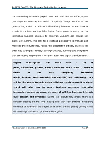 DIGITAL AVATAR- The Strategies for Digital Convergence




the traditionally dominant players. The new dawn will see niche players

(like Google and Facebook)     who would completely change the rule of the

game-posing a stiff competition to the existing business models. There is

a shift in the level playing field. Digital Convergence is paving way to

interesting business solutions to converge, compete and change the

digital eco-system. This calls for a strategic perspective to manage and

monetise the convergence. Hence, this dissertation critically analyses the

three key strategies- namely- strategic alliance, bundling and integration

that are closely responsible in bringing about this digital transformation.


 Digital        convergence              will       come       with    a      lot      of

 pride, discontent, politics, human emotions and a clash. A clash of

 titans            of         the            four          competing         industries-

 media, internet, telecommunications (mobile) and technology (IT)-

 will be like strong tectonic plates colliding. Highly competitive digital

 world      will   give     way     to      smart   business    solutions,   innovative

 integration amidst the power struggle of colliding business interests

 over content and revenues. During this evolutionary phase, there is a

 constant battling on the level playing field with new entrants threatening

 existence of traditional old players or at times, the old playing joining hands

 with new-age business to promote mutual gains.




MBA Dissertation by Student no. 099018609                                    Page 17
 