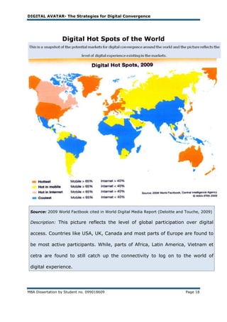 DIGITAL AVATAR- The Strategies for Digital Convergence




                  Digital Hot Spots of the World




 Source: 2009 World Factbook cited in World Digital Media Report (Deloitte and Touche, 2009)

 Description: This picture reflects the level of global participation over digital

 access. Countries like USA, UK, Canada and most parts of Europe are found to

 be most active participants. While, parts of Africa, Latin America, Vietnam et

 cetra are found to still catch up the connectivity to log on to the world of

 digital experience.




MBA Dissertation by Student no. 099018609                                     Page 18
 