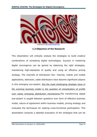 DIGITAL AVATAR- The Strategies for Digital Convergence




                         1.3 Objective of the Research


This dissertation will critically analyse the strategies to build creative

combinations of competing digital technologies. Success in mastering

digital convergence can be gained by balancing the right strategies,

maintaining high-standards of quality and using an effective pricing

strategy. The channels of distribution like- internet, mobile and mobile

applications, television, cable distributors have become significant players

in this emerging eco-system. But the most challenging strategic issue in

the evolving business model is the question of monetization of profits

over newly emerging distribution mechanisms.The transforming digital

eco-system is caught between questions over form of effective business

model, nature of agreement within business models, pricing strategy and

evaluates the techniques for seeking cross-functional participation. This

dissertation conducts a detailed evaluation of the strategies that can be




MBA Dissertation by Student no. 099018609                            Page 19
 