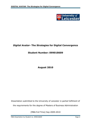 DIGITAL AVATAR- The Strategies for Digital Convergence




  Digital Avatar- The Strategies for Digital Convergence


                      Student Number: 099018609




                                   August 2010




Dissertation submitted to the University of Leicester in partial fulfilment of

  the requirements for the degree of Masters of Business Administration


                         (MBA-Full Time) Sep 2009-2010

MBA Dissertation by Student no. 099018609                               Page 2
 