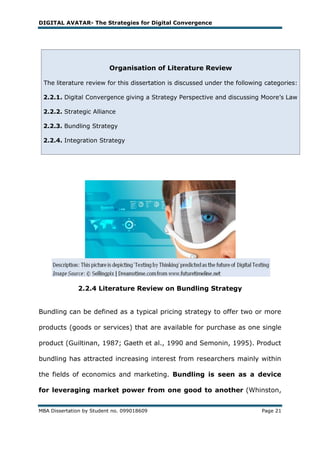DIGITAL AVATAR- The Strategies for Digital Convergence




                          Organisation of Literature Review

 The literature review for this dissertation is discussed under the following categories:

 2.2.1. Digital Convergence giving a Strategy Perspective and discussing Moore‘s Law

 2.2.2. Strategic Alliance

 2.2.3. Bundling Strategy

 2.2.4. Integration Strategy




              2.2.4 Literature Review on Bundling Strategy


Bundling can be defined as a typical pricing strategy to offer two or more

products (goods or services) that are available for purchase as one single

product (Guiltinan, 1987; Gaeth et al., 1990 and Semonin, 1995). Product

bundling has attracted increasing interest from researchers mainly within

the fields of economics and marketing. Bundling is seen as a device

for leveraging market power from one good to another (Whinston,


MBA Dissertation by Student no. 099018609                                   Page 21
 