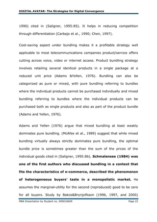 DIGITAL AVATAR- The Strategies for Digital Convergence




1990) cited in (Saligner, 1995:85). It helps in reducing competition

through differentiation (Carbajo et al., 1990; Chen, 1997).


Cost-saving aspect under bundling makes it a profitable strategy well

applicable to most telecommunications companies product/service offers

cutting across voice, video or internet access. Product bundling strategy

involves retailing several identical products in a single package at a

reduced unit price (Adams &Yellen, 1976). Bundling can also be

categorized as pure or mixed, with pure bundling referring to bundles

where the individual products cannot be purchased individually and mixed

bundling referring to bundles where the individual products can be

purchased both as single products and also as part of the product bundle

(Adams and Yellen, 1976).


Adams and Yellen (1976) argue that mixed bundling at least weakly

dominates pure bundling. (McAfee et al., 1989) suggest that while mixed

bundling virtually always strictly dominates pure bundling, the optimal

bundle price is sometimes greater than the sum of the prices of the

individual goods cited in (Saligner, 1995:86). Schmalensee (1984) was

one of the first authors who discussed bundling in a context that

fits the characteristics of e-commerce, described the phenomenon

of heterogeneous buyers’ taste in a monopolistic market. He

assumes the marginal-utility for the second (reproduced) good to be zero

for all buyers. Study by Bakos&Brynjolfsson (1996, 1997, and 2000)
MBA Dissertation by Student no. 099018609                          Page 22
 