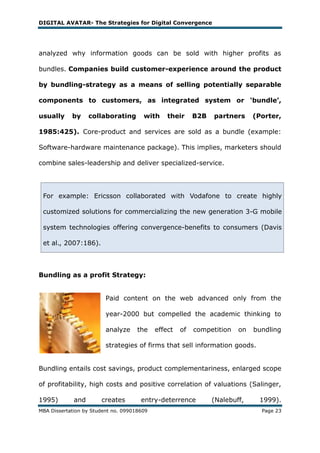 DIGITAL AVATAR- The Strategies for Digital Convergence




analyzed why information goods can be sold with higher profits as

bundles. Companies build customer-experience around the product

by bundling-strategy as a means of selling potentially separable

components to customers, as integrated system or ‘bundle’,

usually     by     collaborating       with     their     B2B   partners     (Porter,

1985:425). Core-product and services are sold as a bundle (example:

Software-hardware maintenance package). This implies, marketers should

combine sales-leadership and deliver specialized-service.




 For example: Ericsson collaborated with Vodafone to create highly

 customized solutions for commercializing the new generation 3-G mobile

 system technologies offering convergence-benefits to consumers (Davis

 et al., 2007:186).



Bundling as a profit Strategy:


                         Paid content on the web advanced only from the

                         year-2000 but compelled the academic thinking to

                         analyze     the    effect   of   competition   on   bundling

                         strategies of firms that sell information goods.


Bundling entails cost savings, product complementariness, enlarged scope

of profitability, high costs and positive correlation of valuations (Salinger,

1995)        and       creates        entry-deterrence          (Nalebuff,    1999).
MBA Dissertation by Student no. 099018609                                      Page 23
 