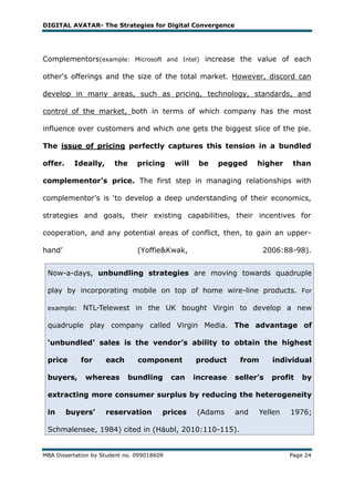 DIGITAL AVATAR- The Strategies for Digital Convergence




Complementors(example: Microsoft and Intel) increase the value of each

other's offerings and the size of the total market. However, discord can

develop in many areas, such as pricing, technology, standards, and

control of the market, both in terms of which company has the most

influence over customers and which one gets the biggest slice of the pie.

The issue of pricing perfectly captures this tension in a bundled

offer.     Ideally,     the     pricing     will    be   pegged     higher    than

complementor’s price. The first step in managing relationships with

complementor‘s is ‗to develop a deep understanding of their economics,

strategies and goals, their existing capabilities, their incentives for

cooperation, and any potential areas of conflict, then, to gain an upper-

hand‘                           (Yoffie&Kwak,                         2006:88-98).


 Now-a-days, unbundling strategies are moving towards quadruple

 play by incorporating mobile on top of home wire-line products. For

 example: NTL-Telewest in the UK bought Virgin to develop a new

 quadruple play company called Virgin Media. The advantage of

 ‘unbundled’ sales is the vendor’s ability to obtain the highest

 price      for       each      component          product     from      individual

 buyers,      whereas         bundling      can    increase   seller's   profit   by

 extracting more consumer surplus by reducing the heterogeneity

 in      buyers’      reservation       prices     (Adams     and   Yellen    1976;

 Schmalensee, 1984) cited in (Häubl, 2010:110-115).


MBA Dissertation by Student no. 099018609                                    Page 24
 