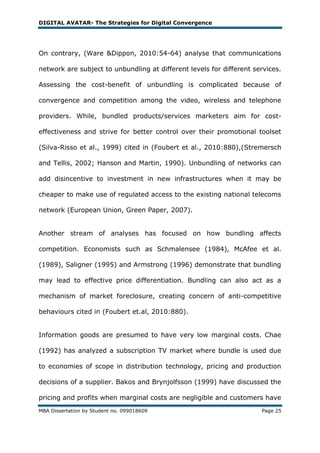 DIGITAL AVATAR- The Strategies for Digital Convergence




On contrary, (Ware &Dippon, 2010:54-64) analyse that communications

network are subject to unbundling at different levels for different services.

Assessing the cost-benefit of unbundling is complicated because of

convergence and competition among the video, wireless and telephone

providers. While, bundled products/services marketers aim for cost-

effectiveness and strive for better control over their promotional toolset

(Silva-Risso et al., 1999) cited in (Foubert et al., 2010:880),(Stremersch

and Tellis, 2002; Hanson and Martin, 1990). Unbundling of networks can

add disincentive to investment in new infrastructures when it may be

cheaper to make use of regulated access to the existing national telecoms

network (European Union, Green Paper, 2007).


Another stream of analyses has focused on how bundling affects

competition. Economists such as Schmalensee (1984), McAfee et al.

(1989), Saligner (1995) and Armstrong (1996) demonstrate that bundling

may lead to effective price differentiation. Bundling can also act as a

mechanism of market foreclosure, creating concern of anti-competitive

behaviours cited in (Foubert et.al, 2010:880).


Information goods are presumed to have very low marginal costs. Chae

(1992) has analyzed a subscription TV market where bundle is used due

to economies of scope in distribution technology, pricing and production

decisions of a supplier. Bakos and Brynjolfsson (1999) have discussed the

pricing and profits when marginal costs are negligible and customers have
MBA Dissertation by Student no. 099018609                             Page 25
 