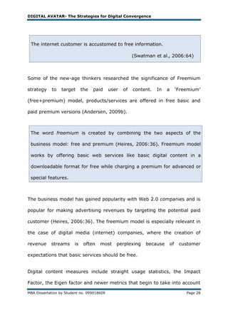 DIGITAL AVATAR- The Strategies for Digital Convergence




 The internet customer is accustomed to free information.

                                                        (Swatman et al., 2006:64)



Some of the new-age thinkers researched the significance of Freemium

strategy    to   target      the   paid     user   of   content.   In   a    ‗Freemium‘

(free+premium) model, products/services are offered in free basic and

paid premium versions (Andersen, 2009b).



 The word freemium is created by combining the two aspects of the

 business model: free and premium (Heires, 2006:36). Freemium model

 works by offering basic web services like basic digital content in a

 downloadable format for free while charging a premium for advanced or

 special features.



The business model has gained popularity with Web 2.0 companies and is

popular for making advertising revenues by targeting the potential paid

customer (Heires, 2006:36). The freemium model is especially relevant in

the case of digital media (internet) companies, where the creation of

revenue     streams     is    often   most     perplexing    because    of    customer

expectations that basic services should be free.


Digital content measures include straight usage statistics, the Impact

Factor, the Eigen factor and newer metrics that begin to take into account

MBA Dissertation by Student no. 099018609                                        Page 28
 