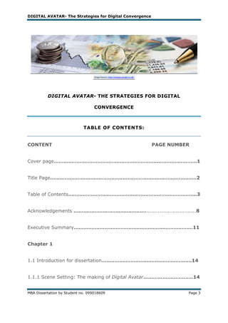 DIGITAL AVATAR- The Strategies for Digital Convergence




          DIGITAL AVATAR- THE STRATEGIES FOR DIGITAL

                                   CONVERGENCE



                             TABLE OF CONTENTS:


CONTENT                                                  PAGE NUMBER


Cover page……….……………………………………………….……………………1


Title Page………………………………………………………….……………………2


Table of Contents……………………………………………………………………..3


Acknowledgements ………………………………………..............................8


Executive Summary………………………………………………..………………11


Chapter 1


1.1 Introduction for dissertation………………………………………………..14


1.1.1 Scene Setting: The making of Digital Avatar……………………….…14


MBA Dissertation by Student no. 099018609                          Page 3
 