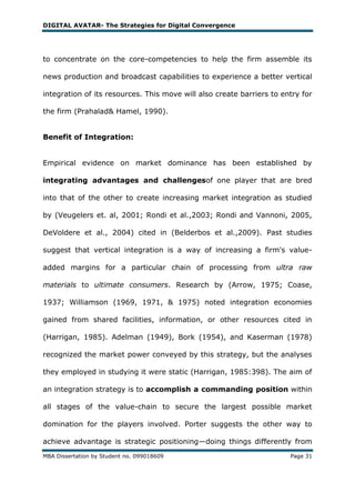 DIGITAL AVATAR- The Strategies for Digital Convergence




to concentrate on the core-competencies to help the firm assemble its

news production and broadcast capabilities to experience a better vertical

integration of its resources. This move will also create barriers to entry for

the firm (Prahalad& Hamel, 1990).


Benefit of Integration:


Empirical evidence on market dominance has been established by

integrating advantages and challengesof one player that are bred

into that of the other to create increasing market integration as studied

by (Veugelers et. al, 2001; Rondi et al.,2003; Rondi and Vannoni, 2005,

DeVoldere et al., 2004) cited in (Belderbos et al.,2009). Past studies

suggest that vertical integration is a way of increasing a firm's value-

added margins for a particular chain of processing from ultra raw

materials to ultimate consumers. Research by (Arrow, 1975; Coase,

1937; Williamson (1969, 1971, & 1975) noted integration economies

gained from shared facilities, information, or other resources cited in

(Harrigan, 1985). Adelman (1949), Bork (1954), and Kaserman (1978)

recognized the market power conveyed by this strategy, but the analyses

they employed in studying it were static (Harrigan, 1985:398). The aim of

an integration strategy is to accomplish a commanding position within

all stages of the value-chain to secure the largest possible market

domination for the players involved. Porter suggests the other way to

achieve advantage is strategic positioning—doing things differently from
MBA Dissertation by Student no. 099018609                              Page 31
 