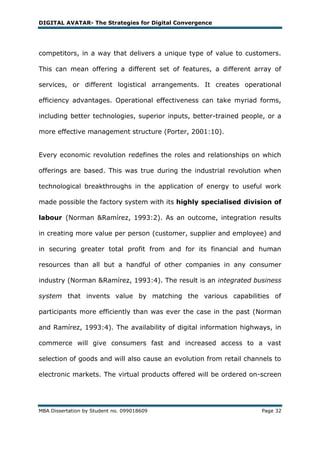 DIGITAL AVATAR- The Strategies for Digital Convergence




competitors, in a way that delivers a unique type of value to customers.

This can mean offering a different set of features, a different array of

services, or different logistical arrangements. It creates operational

efficiency advantages. Operational effectiveness can take myriad forms,

including better technologies, superior inputs, better-trained people, or a

more effective management structure (Porter, 2001:10).


Every economic revolution redefines the roles and relationships on which

offerings are based. This was true during the industrial revolution when

technological breakthroughs in the application of energy to useful work

made possible the factory system with its highly specialised division of

labour (Norman &Ramírez, 1993:2). As an outcome, integration results

in creating more value per person (customer, supplier and employee) and

in securing greater total profit from and for its financial and human

resources than all but a handful of other companies in any consumer

industry (Norman &Ramírez, 1993:4). The result is an integrated business

system that invents value by matching the various capabilities of

participants more efficiently than was ever the case in the past (Norman

and Ramírez, 1993:4). The availability of digital information highways, in

commerce will give consumers fast and increased access to a vast

selection of goods and will also cause an evolution from retail channels to

electronic markets. The virtual products offered will be ordered on-screen




MBA Dissertation by Student no. 099018609                            Page 32
 