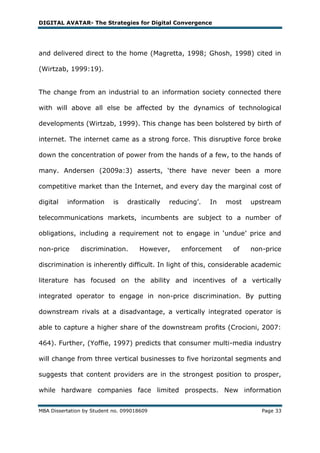 DIGITAL AVATAR- The Strategies for Digital Convergence




and delivered direct to the home (Magretta, 1998; Ghosh, 1998) cited in

(Wirtzab, 1999:19).


The change from an industrial to an information society connected there

with will above all else be affected by the dynamics of technological

developments (Wirtzab, 1999). This change has been bolstered by birth of

internet. The internet came as a strong force. This disruptive force broke

down the concentration of power from the hands of a few, to the hands of

many. Andersen (2009a:3) asserts, ‗there have never been a more

competitive market than the Internet, and every day the marginal cost of

digital   information       is   drastically   reducing‘.   In   most   upstream

telecommunications markets, incumbents are subject to a number of

obligations, including a requirement not to engage in ‗undue‘ price and

non-price      discrimination.       However,     enforcement     of    non-price

discrimination is inherently difficult. In light of this, considerable academic

literature has focused on the ability and incentives of a vertically

integrated operator to engage in non-price discrimination. By putting

downstream rivals at a disadvantage, a vertically integrated operator is

able to capture a higher share of the downstream profits (Crocioni, 2007:

464). Further, (Yoffie, 1997) predicts that consumer multi-media industry

will change from three vertical businesses to five horizontal segments and

suggests that content providers are in the strongest position to prosper,

while hardware companies face limited prospects. New information


MBA Dissertation by Student no. 099018609                                  Page 33
 