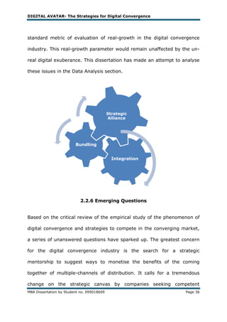 DIGITAL AVATAR- The Strategies for Digital Convergence




standard metric of evaluation of real-growth in the digital convergence

industry. This real-growth parameter would remain unaffected by the un-

real digital exuberance. This dissertation has made an attempt to analyse

these issues in the Data Analysis section.




                                            Strategic
                                            Alliance




                         Bundling


                                              Integration




                            2.2.6 Emerging Questions


Based on the critical review of the empirical study of the phenomenon of

digital convergence and strategies to compete in the converging market,

a series of unanswered questions have sparked up. The greatest concern

for the digital convergence industry is the search for a strategic

mentorship to suggest ways to monetise the benefits of the coming

together of multiple-channels of distribution. It calls for a tremendous

change on the strategic canvas by companies seeking competent
MBA Dissertation by Student no. 099018609                          Page 36
 