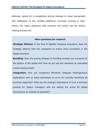 DIGITAL AVATAR- The Strategies for Digital Convergence




alliances, opting for a competitive pricing strategy to value real-growth

and integration of the multiple platforms, currently working in silos.

Hence, the major questions that structure the article and the theory

making process are:



                            Main questions for research

 Strategic Alliance: In the face of digitally changing ecosystem, does the

 strategic alliance help the companies to evolve more competent in the

 digital interface?

 Bundling: Does the pricing strategy of bundling emerge out successful to

 the players of the digital era? How do you see the relevance of unbundled

 content being priced?

 Integration: How can companies efficiently integrate heterogeneous

 applications with so many businesses so as to be mutually benefiting all

 business capacities? What are the strategic implications of such a business

 process for today‘s managers who are setting the scene for digital

 convergence to unleash its potential?




MBA Dissertation by Student no. 099018609                          Page 37
 