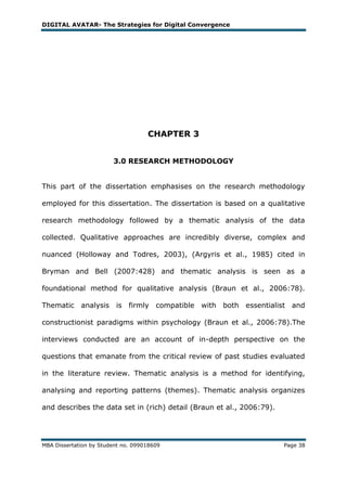 DIGITAL AVATAR- The Strategies for Digital Convergence




                                    CHAPTER 3


                        3.0 RESEARCH METHODOLOGY


This part of the dissertation emphasises on the research methodology

employed for this dissertation. The dissertation is based on a qualitative

research methodology followed by a thematic analysis of the data

collected. Qualitative approaches are incredibly diverse, complex and

nuanced (Holloway and Todres, 2003), (Argyris et al., 1985) cited in

Bryman and Bell (2007:428) and thematic analysis is seen as a

foundational method for qualitative analysis (Braun et al., 2006:78).

Thematic analysis        is firmly compatible   with both essentialist and

constructionist paradigms within psychology (Braun et al., 2006:78).The

interviews conducted are an account of in-depth perspective on the

questions that emanate from the critical review of past studies evaluated

in the literature review. Thematic analysis is a method for identifying,

analysing and reporting patterns (themes). Thematic analysis organizes

and describes the data set in (rich) detail (Braun et al., 2006:79).




MBA Dissertation by Student no. 099018609                              Page 38
 