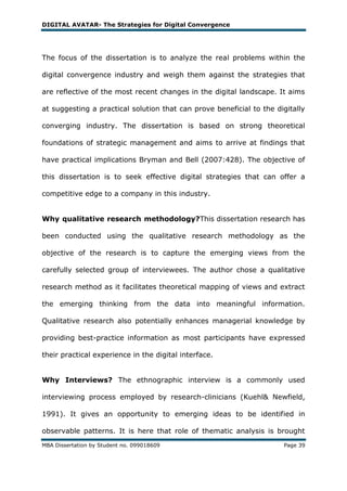 DIGITAL AVATAR- The Strategies for Digital Convergence




The focus of the dissertation is to analyze the real problems within the

digital convergence industry and weigh them against the strategies that

are reflective of the most recent changes in the digital landscape. It aims

at suggesting a practical solution that can prove beneficial to the digitally

converging industry. The dissertation is based on strong theoretical

foundations of strategic management and aims to arrive at findings that

have practical implications Bryman and Bell (2007:428). The objective of

this dissertation is to seek effective digital strategies that can offer a

competitive edge to a company in this industry.


Why qualitative research methodology?This dissertation research has

been conducted using the qualitative research methodology as the

objective of the research is to capture the emerging views from the

carefully selected group of interviewees. The author chose a qualitative

research method as it facilitates theoretical mapping of views and extract

the emerging thinking from the data into meaningful information.

Qualitative research also potentially enhances managerial knowledge by

providing best-practice information as most participants have expressed

their practical experience in the digital interface.


Why Interviews? The ethnographic interview is a commonly used

interviewing process employed by research-clinicians (Kuehl& Newfield,

1991). It gives an opportunity to emerging ideas to be identified in

observable patterns. It is here that role of thematic analysis is brought
MBA Dissertation by Student no. 099018609                             Page 39
 