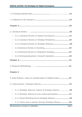 DIGITAL AVATAR- The Strategies for Digital Convergence




1.2 Changing Market Place………………………….................................15


1.3 Objective of the Research …………………………………………………..19


Chapter 2……………………………………………………………………………20


2. Literature Review…………….……………………………………………………20

   •   2.2.1 Literature Review on Digital Convergence…..…………………21

   •   2.2.2 Literature Review on Strategy Perspective….…………………25

   •   2.2.3 Literature Review on Strategic Alliances………..………………26

   •   2.2.4Literature Review on Bundling…………………….………………34

   •   2.2.5Literature Review on Integration Strategy………..……………43

   •   2.2.6 Emerging Questions: Research Questions ………….…………49

Chapter 3……………………………………………………………………………51


3. Research Methodology……….…………………….……………………………51


Chapter 4


4. Data Analysis: Views on transformation of Digital Avatar………….....57


4.1 Data Analysis –Strategic Alliance……..……………………………………57


   •   4.1.1 Strategic Alliances- Nature of strategic alliance..................59

   •   4.1.2 Strategic Alliance & cross-media participation………………..71

   •   4.1.3 Social Marketing due to Strategic Alliance……………………..78

   •   4.1.4 Telcos seek a solution through Strategic Alliance…………….81

MBA Dissertation by Student no. 099018609                                   Page 4
 