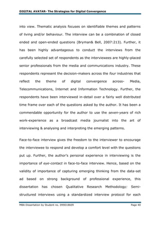 DIGITAL AVATAR- The Strategies for Digital Convergence




into view. Thematic analysis focuses on identifiable themes and patterns

of living and/or behaviour. The interview can be a combination of closed

ended and open-ended questions (Bryman& Bell, 2007:213). Further, it

has been highly advantageous to conduct the interviews from the

carefully selected set of respondents as the interviewees are highly-placed

senior professionals from the media and communications industry. These

respondents represent the decision-makers across the four industries that

reflect    the      theme       of      digital        convergence     across-   Media,

Telecommunications, Internet and Information Technology. Further, the

respondents have been interviewed in-detail over a fairly well distributed

time frame over each of the questions asked by the author. It has been a

commendable opportunity for the author to use the seven-years of rich

work-experience as a broadcast media journalist into the art of

interviewing & analysing and interpreting the emerging patterns.


Face-to-face interview gives the freedom to the interviewer to encourage

the interviewee to respond and develop a comfort level with the questions

put up. Further, the author‘s personal experience in interviewing is the

importance of eye-contact in face-to-face interview. Hence, based on the

validity of importance of capturing emerging thinking from the data-set

ad   based     on   strong     background         of    professional   experience,   this

dissertation     has   chosen        Qualitative       Research   Methodology:   Semi-

structured interviews using a standardized interview protocol for each


MBA Dissertation by Student no. 099018609                                        Page 40
 