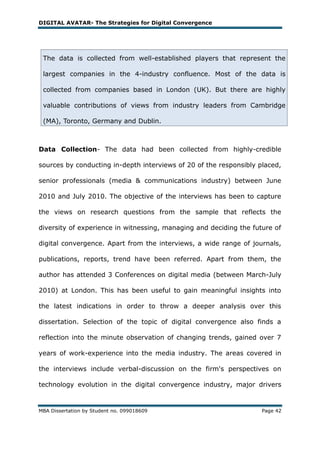 DIGITAL AVATAR- The Strategies for Digital Convergence




 The data is collected from well-established players that represent the

 largest companies in the 4-industry confluence. Most of the data is

 collected from companies based in London (UK). But there are highly

 valuable contributions of views from industry leaders from Cambridge

 (MA), Toronto, Germany and Dublin.



Data Collection- The data had been collected from highly-credible

sources by conducting in-depth interviews of 20 of the responsibly placed,

senior professionals (media & communications industry) between June

2010 and July 2010. The objective of the interviews has been to capture

the views on research questions from the sample that reflects the

diversity of experience in witnessing, managing and deciding the future of

digital convergence. Apart from the interviews, a wide range of journals,

publications, reports, trend have been referred. Apart from them, the

author has attended 3 Conferences on digital media (between March-July

2010) at London. This has been useful to gain meaningful insights into

the latest indications in order to throw a deeper analysis over this

dissertation. Selection of the topic of digital convergence also finds a

reflection into the minute observation of changing trends, gained over 7

years of work-experience into the media industry. The areas covered in

the interviews include verbal-discussion on the firm's perspectives on

technology evolution in the digital convergence industry, major drivers


MBA Dissertation by Student no. 099018609                           Page 42
 