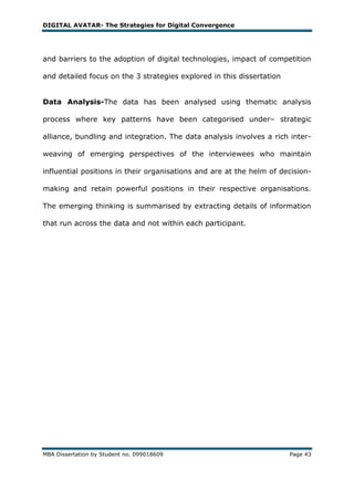 DIGITAL AVATAR- The Strategies for Digital Convergence




and barriers to the adoption of digital technologies, impact of competition

and detailed focus on the 3 strategies explored in this dissertation


Data Analysis-The data has been analysed using thematic analysis

process where key patterns have been categorised under– strategic

alliance, bundling and integration. The data analysis involves a rich inter-

weaving of emerging perspectives of the interviewees who maintain

influential positions in their organisations and are at the helm of decision-

making and retain powerful positions in their respective organisations.

The emerging thinking is summarised by extracting details of information

that run across the data and not within each participant.




MBA Dissertation by Student no. 099018609                              Page 43
 