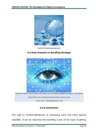 DIGITAL AVATAR- The Strategies for Digital Convergence




                   4.2 Data Analysis on Bundling Strategy




                                  4.2.4 Conclusion


The road to content-distribution is witnessing more and more options

available. It can be observed that bundling is one of the ways of getting


MBA Dissertation by Student no. 099018609                          Page 48
 