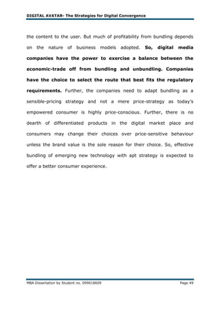 DIGITAL AVATAR- The Strategies for Digital Convergence




the content to the user. But much of profitability from bundling depends

on   the   nature     of   business     models   adopted.   So,   digital   media

companies have the power to exercise a balance between the

economic-trade off from bundling and unbundling. Companies

have the choice to select the route that best fits the regulatory

requirements. Further, the companies need to adapt bundling as a

sensible-pricing strategy and not a mere price-strategy as today‘s

empowered consumer is highly price-conscious. Further, there is no

dearth of differentiated products in the digital market place and

consumers may change their choices over price-sensitive behaviour

unless the brand value is the sole reason for their choice. So, effective

bundling of emerging new technology with apt strategy is expected to

offer a better consumer experience.




MBA Dissertation by Student no. 099018609                                   Page 49
 