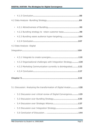 DIGITAL AVATAR- The Strategies for Digital Convergence




   •   4.1.5 Conclusion………………………………………………….………...88

4.2 Data Analysis -Bundling Strategy………………………………………….89


   •   4.2.1 Attractiveness of Bundling…………………………………………90

   •   4.2.2 Bundling strategy to retain customer base………….………..98

   •   4.2.3 Bundling eases audience hyper-targeting……………….……104

   •   4.2.4 Conclusion……………………………………………………….….107

4.3 Data Analysis -Digital

Integration…………………………………………………………………………109


   •   4.3.1 Integrate to create synergies……………………………………110

   •   4.3.2 Organisational challenges with Integration Strategy……….120

   •   4.3.3 Marketing Communication currently is disintegrated………122

   •   4.3.4 Conclusion………………………………………….……………….127


Chapter 5…………………………………………………...........................128



5.1 Discussion: Analysing the transformation of Digital Avatar…………128


   •   5.2 Discussion over critical review of Digital Convergence…….…129

   •   5.3 Discussion over Bundling Strategy……………………………….130

   •   5.4 Discussion over Strategic Alliance………………………………..137

   •   5.5 Discussion over Integration Strategy…………………………….140

   •   5.6 Conclusion of Discussion……………………………………………..144



MBA Dissertation by Student no. 099018609                          Page 5
 