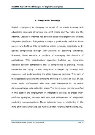 DIGITAL AVATAR- The Strategies for Digital Convergence




                             4. Integration Strategy


Digital convergence is changing the world of the media industry with

advertising revenues streaming into print media and TV, radio and the

internet. Growth of internet has boosted digital convergence by creating

integrated platforms. Integration strategy is particularly useful for those

players who build up this competence either in-house, organically or by

gaining competence through joint-ventures or acquiring companies.

However, there remains a problem of managing the diversity of

applications.    With    infrastructure     capacities   building   up,   integration

between telecom competence and IT competence is growing. Hence,

companies are trying to use integration strategies by knowing their

customers and understanding the allied business partners. This part of

the dissertation presents the emerging thinking of 13 (out of total of 20),

senior media professionals who have been interviewed by the author

during qualitative data-collection stage. The three major themes identified

in this section are employment of integration strategy to create inter-

platform synergies, develop skill sets and achievement of integrated-

marketing communications. These outcomes help in positioning in the

mind of the consumer and also harness better revenues for the company.




MBA Dissertation by Student no. 099018609                                     Page 51
 