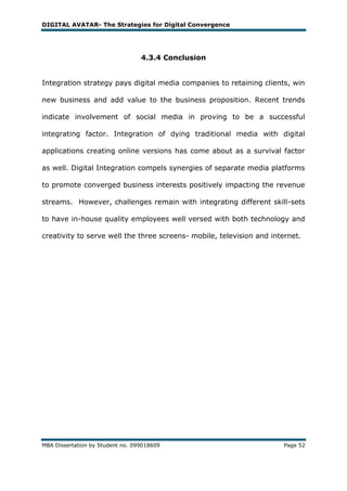 DIGITAL AVATAR- The Strategies for Digital Convergence




                                  4.3.4 Conclusion


Integration strategy pays digital media companies to retaining clients, win

new business and add value to the business proposition. Recent trends

indicate involvement of social media in proving to be a successful

integrating factor. Integration of dying traditional media with digital

applications creating online versions has come about as a survival factor

as well. Digital Integration compels synergies of separate media platforms

to promote converged business interests positively impacting the revenue

streams. However, challenges remain with integrating different skill-sets

to have in-house quality employees well versed with both technology and

creativity to serve well the three screens- mobile, television and internet.




MBA Dissertation by Student no. 099018609                             Page 52
 