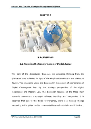 DIGITAL AVATAR- The Strategies for Digital Convergence




                                      CHAPTER 5




                                    5. DISCUSSION


           5.1 Analysing the transformation of Digital Avatar




This part of the dissertation discusses the emerging thinking from the

qualitative data collected in light of the empirical evidence in the Literature

Review. The emanating views are discussed in the context of phenomenon of

Digital    Convergence       lead    by     the   strategy   perspective   of   the   digital

renaissance and Moore‘s Law. The discussion focuses on the three main

research parameters - strategic alliance, bundling and integration. It is

observed that due to the digital convergence, there is a massive change

happening in the global media, communications and entertainment industry.




MBA Dissertation by Student no. 099018609                                       Page 53
 