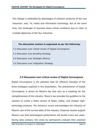 DIGITAL AVATAR- The Strategies for Digital Convergence




This change is celebrated by advantages of cohesive existence of four key

industries- web, TV, media and information technology. But at the same

time, the landscape of business faces critical conditions due to clash of

multiple-objectives of the four industries.




        The discussion section is organised as per the following:

 5.2 Discussion over critical review of Digital Convergence

 5.3 Discussion over Bundling Strategy

 5.4 Discussion over Strategic Alliance

 5.5 Discussion over Integration Strategy




          5.2 Discussion over critical review of Digital Convergence

Digital Convergence is the potential field for effective interplay of the

three strategies explored in this dissertation. The phenomenon of Digital

Convergence is driven by Moore's law that acts as a roadmap for the

competitiveness of the industry. Moore‘s law provides the guideline to the

industry to create a faster stream of faster, better, and cheaper high-

technology products. The literature review acknowledges the influence of

Moore‘s Law of the current state of the industry. Empirical studies support

Moore‘s Law that technological performance will double every two years.

During data analysis, the views by participants evaluate their practical

MBA Dissertation by Student no. 099018609                           Page 54
 