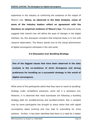 DIGITAL AVATAR- The Strategies for Digital Convergence




experience in the industry to confirming the existence of the impact of

Moore‘s Law. Hence, as observed in the Data Analysis, views of

some of the industry leaders reflect an agreement with the

literature on empirical evidence of Moore’s law. The empirical study

suggests that moore‘s law will define the pace of changes in the digital

interface. So, this discussion considers that empirical study is in line with

research observation. The theory stands true to the actual phenomenon

of digital convergence witnessed in the real world.


                       5.3 Discussion over Bundling Strategy




 One of the biggest issues that have been observed in the data

 analysis is the co-existence of strict divergence and strong

 preference for bundling as a successful strategy in the world of

 digital convergence.




While some of the participants admit that they have to resort to bundling-

strategy under competitive pressures, some call it a necessary evil.

However, it is observed that most businesses are following a bundling

strategy both for bundled-pricing and bundled-content. But a resistant

view by some participants has brought to sharp notice that with digital

convergence space evolving and may lead to unbundling for some

sections. Further, it has been identified that there is a need for a better

MBA Dissertation by Student no. 099018609                             Page 55
 