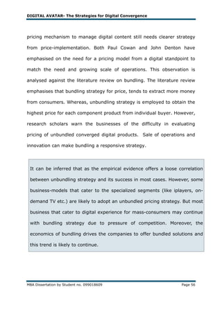 DIGITAL AVATAR- The Strategies for Digital Convergence




pricing mechanism to manage digital content still needs clearer strategy

from price-implementation. Both Paul Cowan and John Denton have

emphasised on the need for a pricing model from a digital standpoint to

match the need and growing scale of operations. This observation is

analysed against the literature review on bundling. The literature review

emphasises that bundling strategy for price, tends to extract more money

from consumers. Whereas, unbundling strategy is employed to obtain the

highest price for each component product from individual buyer. However,

research scholars warn the businesses of the difficulty in evaluating

pricing of unbundled converged digital products. Sale of operations and

innovation can make bundling a responsive strategy.




 It can be inferred that as the empirical evidence offers a loose correlation

 between unbundling strategy and its success in most cases. However, some

 business-models that cater to the specialized segments (like iplayers, on-

 demand TV etc.) are likely to adopt an unbundled pricing strategy. But most

 business that cater to digital experience for mass-consumers may continue

 with bundling strategy due to pressure of competition. Moreover, the

 economics of bundling drives the companies to offer bundled solutions and

 this trend is likely to continue.




MBA Dissertation by Student no. 099018609                          Page 56
 