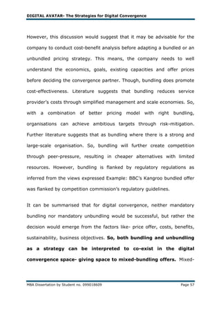 DIGITAL AVATAR- The Strategies for Digital Convergence




However, this discussion would suggest that it may be advisable for the

company to conduct cost-benefit analysis before adapting a bundled or an

unbundled pricing strategy. This means, the company needs to well

understand the economics, goals, existing capacities and offer prices

before deciding the convergence partner. Though, bundling does promote

cost-effectiveness. Literature suggests that bundling reduces service

provider‘s costs through simplified management and scale economies. So,

with   a   combination      of   better     pricing   model   with   right   bundling,

organisations can achieve ambitious targets through risk-mitigation.

Further literature suggests that as bundling where there is a strong and

large-scale organisation. So, bundling will further create competition

through peer-pressure, resulting in cheaper alternatives with limited

resources. However, bundling is flanked by regulatory regulations as

inferred from the views expressed Example: BBC‘s Kangroo bundled offer

was flanked by competition commission‘s regulatory guidelines.


It can be summarised that for digital convergence, neither mandatory

bundling nor mandatory unbundling would be successful, but rather the

decision would emerge from the factors like- price offer, costs, benefits,

sustainability, business objectives. So, both bundling and unbundling

as a strategy can be interpreted to co-exist in the digital

convergence space- giving space to mixed-bundling offers. Mixed-




MBA Dissertation by Student no. 099018609                                       Page 57
 