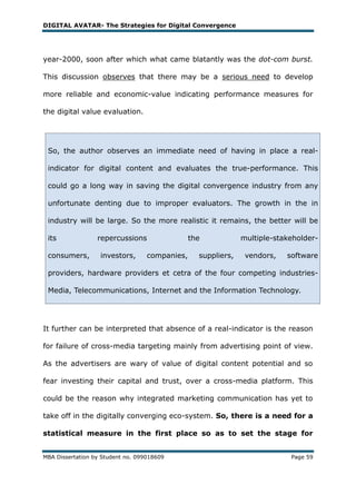DIGITAL AVATAR- The Strategies for Digital Convergence




year-2000, soon after which what came blatantly was the dot-com burst.

This discussion observes that there may be a serious need to develop

more reliable and economic-value indicating performance measures for

the digital value evaluation.




 So, the author observes an immediate need of having in place a real-

 indicator for digital content and evaluates the true-performance. This

 could go a long way in saving the digital convergence industry from any

 unfortunate denting due to improper evaluators. The growth in the in

 industry will be large. So the more realistic it remains, the better will be

 its              repercussions                 the            multiple-stakeholder-

 consumers,        investors,      companies,     suppliers,    vendors,   software

 providers, hardware providers et cetra of the four competing industries-

 Media, Telecommunications, Internet and the Information Technology.




It further can be interpreted that absence of a real-indicator is the reason

for failure of cross-media targeting mainly from advertising point of view.

As the advertisers are wary of value of digital content potential and so

fear investing their capital and trust, over a cross-media platform. This

could be the reason why integrated marketing communication has yet to

take off in the digitally converging eco-system. So, there is a need for a

statistical measure in the first place so as to set the stage for


MBA Dissertation by Student no. 099018609                                   Page 59
 