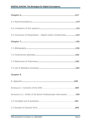 DIGITAL AVATAR- The Strategies for Digital Convergence




Chapter 6…………………………………………………………………………147


6.1 Recommendations……………………………………………………………147


6.2 Limitations of the research…………………………………………………151


6.3 Conclusion of Dissertation: Digital Avatar transformed...………….153


Chapter 7………………………………………………………………………….156


7.1 Bibliography……………………………………………………..……………156


7.2 Conferences attended………………………………………………………182


7.3 References of Interviews.........................................................183


7.4 List of Websites Accessed………………………………………………….185


Chapter 8


8. Appendix………………………………………………………………………189


Annexure 1: Contents of the DVD ………………………………………………….……189


Annexure 2.1: Profile of 20 Senior Professionals interviewed………………190


2.2 Complete set of questions………………………………………………………………201


2.3 Sample of Consent Form…………………………………………………………………205



MBA Dissertation by Student no. 099018609                                          Page 6
 