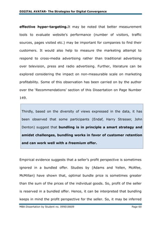 DIGITAL AVATAR- The Strategies for Digital Convergence




effective hyper-targeting.It may be noted that better measurement

tools to evaluate website‘s performance (number of visitors, traffic

sources, pages visited etc.) may be important for companies to find their

customers. It would also help to measure the marketing attempt to

respond to cross-media advertising rather than traditional advertising

over television, press and radio advertising. Further, literature can be

explored considering the impact on non-measurable scale on marketing

profitability. Some of this observation has been carried on by the author

over the ‗Recommendations‘ section of this Dissertation on Page Number

149.



 Thirdly, based on the diversity of views expressed in the data, it has

 been observed that some participants (Endaf, Harry Strasser, John

 Denton) suggest that bundling is in principle a smart strategy and

 amidst challenges, bundling works in favor of customer retention

 and can work well with a freemium offer.




Empirical evidence suggests that a seller‘s profit perspective is sometimes

ignored in a bundled offer. Studies by (Adams and Yellen, McAfee,

McMillan) have shown that, optimal bundle price is sometimes greater

than the sum of the prices of the individual goods. So, profit of the seller

is reserved in a bundled offer. Hence, it can be interpreted that bundling

keeps in mind the profit perspective for the seller. So, it may be inferred

MBA Dissertation by Student no. 099018609                            Page 60
 